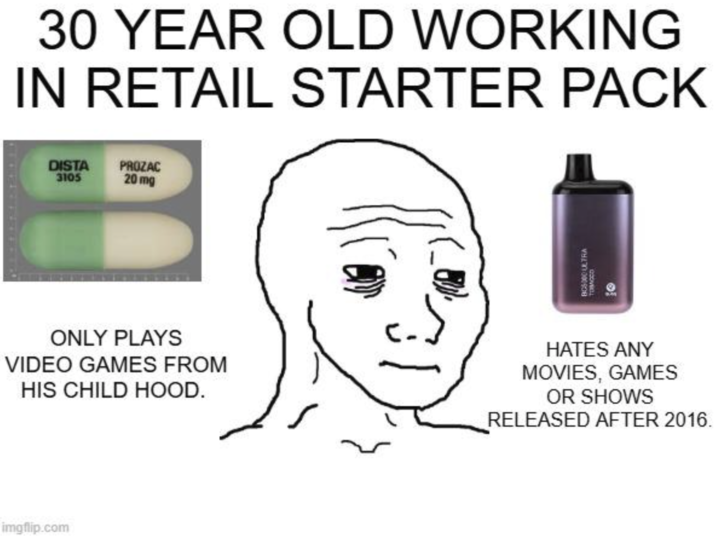 30 YEAR OLD WORKING IN RETAIL STARTER PACK DISTA 3105 PROZAC 20 mg BC5000 ULTRA Томосо ONLY PLAYS VIDEO GAMES FROM HIS CHILD HOOD. HATES ANY MOVIES, GAMES OR SHOWS RELEASED AFTER 2016. imgflip.com