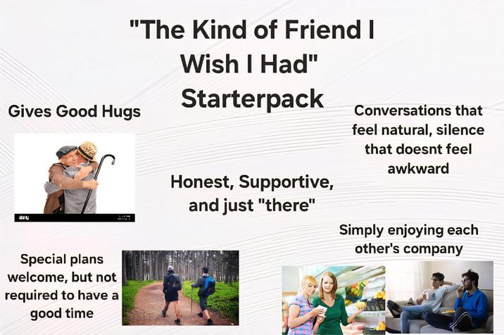 "The Kind of Friend I Gives Good Hugs Wish I Had" Starterpack 930 Special plans welcome, but not required to have a good time Conversations that feel natural, silence that doesnt feel awkward Honest, Supportive, and just "there" Simply enjoying each other's company