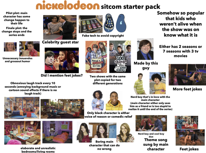 nickelodeon sitcom starter pack Carly Pilot plot: main character has some change happen to their life Finale plot: the change stops and the series ends Celebrity guest star Fake tech to avoid copyright de w Fe Ne Somehow so popular that kids who weren't alive when the show was on know what it is Either has 2 seasons or 7 seasons with 3 tv movies Unnecessary innuendos and grossout humor Did I mention feet jokes? Ned's DECLASSIFIED CHOOL SURVIVAL Guide. nickelodeon 100 things before HIGH SCHOOL Two shows with the same plot copied for two different generations Made by this guy Obnoxious laugh track every 10 seconds (annoying background music or cartoon sound effects if there is no laugh track) STOP elaborate and unrealistic bedrooms/living rooms Nerd boy that's in love with the main character (main character either only sees him as a friend or is too stupid to realize it until the end of the series) Only black character is either voice of reason or comedic relief ARLO Boring main character that can do no wrong Nerd boy and cool boy duo Theme song sung by main character More feet jokes Feet jokes