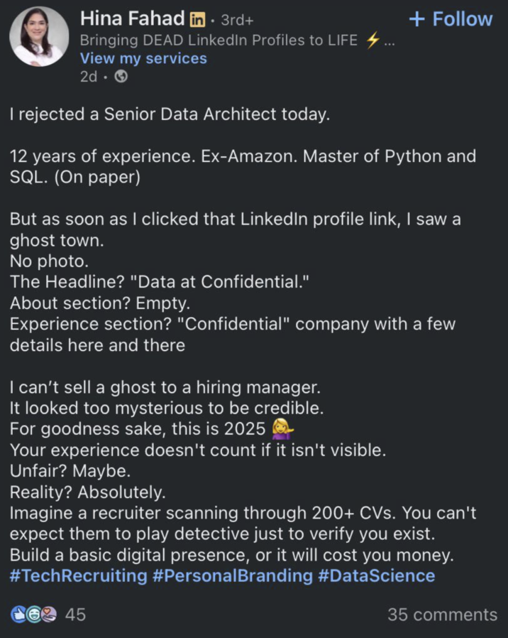 Hina Fahad in . 3rd+ Bringing DEAD LinkedIn Profiles to LIFE View my services 2d-> I rejected a Senior Data Architect today. + Follow 12 years of experience. Ex-Amazon. Master of Python and SQL. (On paper) But as soon as I clicked that LinkedIn profile link, I saw a ghost town. No photo. The Headline? "Data at Confidential." About section? Empty. Experience section? "Confidential" company with a few details here and there I can't sell a ghost to a hiring manager. It looked too mysterious to be credible. For goodness sake, this is 2025 Your experience doesn't count if it isn't visible. Unfair? Maybe. Reality? Absolutely. Imagine a recruiter scanning through 200+ CVs. You can't expect them to play detective just to verify you exist. Build a basic digital presence, or it will cost you money. #TechRecruiting #Personal Branding #DataScience 45 35 comments