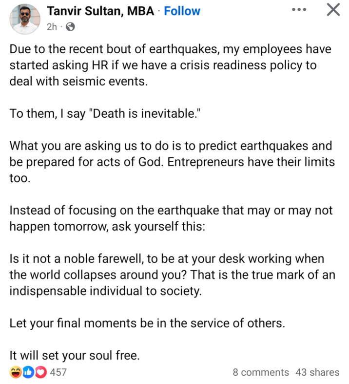 Tanvir Sultan, MBA · Follow 2h. Due to the recent bout of earthquakes, my employees have started asking HR if we have a crisis readiness policy to deal with seismic events. To them, I say "Death is inevitable." What you are asking us to do is to predict earthquakes and be prepared for acts of God. Entrepreneurs have their limits too. Instead of focusing on the earthquake that may or may not happen tomorrow, ask yourself this: Is it not a noble farewell, to be at your desk working when the world collapses around you? That is the true mark of an indispensable individual to society. Let your final moments be in the service of others. It will set your soul free. 33 457 8 comments 43 shares