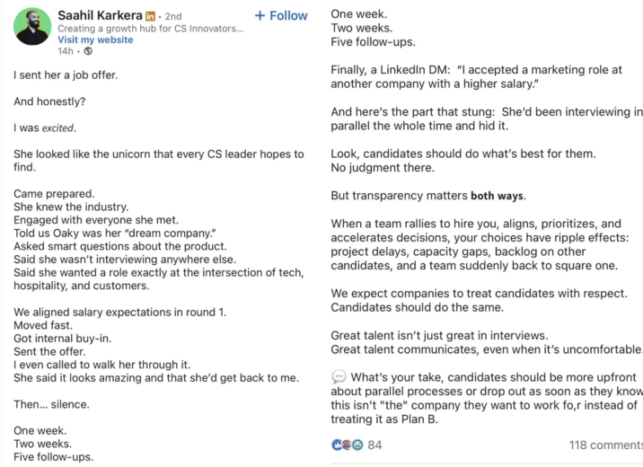 Two weeks. Saahil Karkera in ⚫ 2nd + Follow One week. Creating a growth hub for CS Innovators... Visit my website 14h I sent her a job offer. And honestly? I was excited. She looked like the unicorn that every CS leader hopes to find. Came prepared. She knew the industry. Engaged with everyone she met. Told us Oaky was her "dream company." Asked smart questions about the product. Said she wasn't interviewing anywhere else. Said she wanted a role exactly at the intersection of tech, hospitality, and customers. We aligned salary expectations in round 1. Moved fast. Got internal buy-in. Sent the offer. I even called to walk her through it. She said it looks amazing and that she'd get back to me. Then... silence. One week. Two weeks. Five follow-ups. Five follow-ups. Finally, a LinkedIn DM: "I accepted a marketing role at another company with a higher salary." And here's the part that stung: She'd been interviewing in parallel the whole time and hid it. Look, candidates should do what's best for them. No judgment there. But transparency matters both ways. When a team rallies to hire you, aligns, prioritizes, and accelerates decisions, your choices have ripple effects: project delays, capacity gaps, backlog on other candidates, and a team suddenly back to square one. We expect companies to treat candidates with respect. Candidates should do the same. Great talent isn't just great in interviews. Great talent communicates, even when it's uncomfortable What's your take, candidates should be more upfront about parallel processes or drop out as soon as they know this isn't "the" company they want to work for instead of treating it as Plan B. C2 84 118 comments
