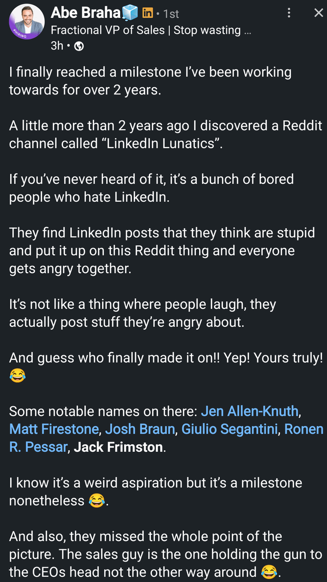 HIRING Abe Braha . in 1st Fractional VP of Sales | Stop wasting ... 3h⚫ I finally reached a milestone I've been working towards for over 2 years. ✓ A little more than 2 years ago I discovered a Reddit channel called "LinkedIn Lunatics". If you've never heard of it, it's a bunch of bored people who hate LinkedIn. They find LinkedIn posts that they think are stupid and put it up on this Reddit thing and everyone gets angry together. It's not like a thing where people laugh, they actually post stuff they're angry about. And guess who finally made it on!! Yep! Yours truly! Some notable names on there: Jen Allen-Knuth, Matt Firestone, Josh Braun, Giulio Segantini, Ronen R. Pessar, Jack Frimston. I know it's a weird aspiration but it's a milestone nonetheless And also, they missed the whole point of the picture. The sales guy is the one holding the gun to the CEOs head not the other way around →.