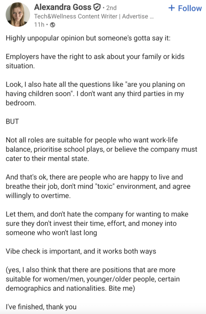 Alexandra Goss☑. 2nd Tech&Wellness Content Writer | Advertise ... 11h- Highly unpopular opinion but someone's gotta say it: + Follow Employers have the right to ask about your family or kids situation. Look, I also hate all the questions like "are you planing on having children soon". I don't want any third parties in my bedroom. BUT Not all roles are suitable for people who want work-life balance, prioritise school plays, or believe the company must cater to their mental state. And that's ok, there are people who are happy to live and breathe their job, don't mind "toxic" environment, and agree willingly to overtime. Let them, and don't hate the company for wanting to make sure they don't invest their time, effort, and money into someone who won't last long Vibe check is important, and it works both ways (yes, I also think that there are positions that are more suitable for women/men, younger/older people, certain demographics and nationalities. Bite me) I've finished, thank you