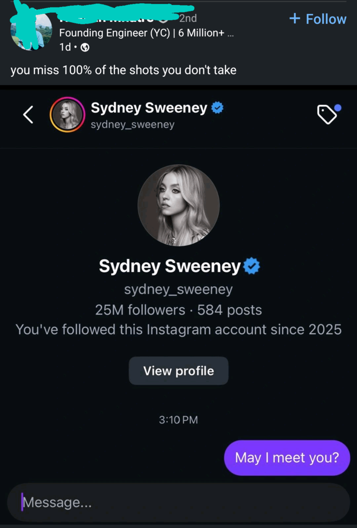 2nd Founding Engineer (YC) | 6 Million+ ... . 1d 0 you miss 100% of the shots you don't take Sydney Sweeney sydney_sweeney + Follow Sydney Sweeney sydney_sweeney 25M followers • 584 posts You've followed this Instagram account since 2025 View profile Message... 3:10 PM May I meet you?