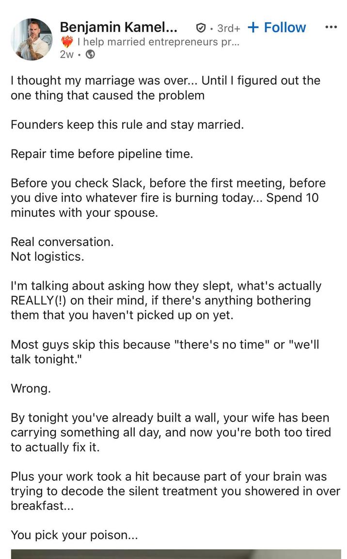 Benjamin Kamel... 2w • 3rd++ Follow I help married entrepreneurs pr... I thought my marriage was over... Until I figured out the one thing that caused the problem Founders keep this rule and stay married. Repair time before pipeline time. Before you check Slack, before the first meeting, before you dive into whatever fire is burning today... Spend 10 minutes with your spouse. Real conversation. Not logistics. I'm talking about asking how they slept, what's actually REALLY(!) on their mind, if there's anything bothering them that you haven't picked up on yet. Most guys skip this because "there's no time" or "we'll talk tonight." Wrong. By tonight you've already built a wall, your wife has been carrying something all day, and now you're both too tired to actually fix it. Plus your work took a hit because part of your brain was trying to decode the silent treatment you showered in over breakfast... You pick your poison...