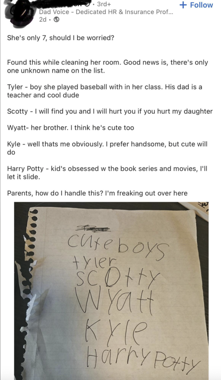 . 3rd+ Dad Voice Dedicated HR & Insurance Prof... 2d-> She's only 7, should I be worried? + Follow Found this while cleaning her room. Good news is, there's only one unknown name on the list. Tyler boy she played baseball with in her class. His dad is a teacher and cool dude Scotty - I will find you and I will hurt you if you hurt my daughter Wyatt- her brother. I think he's cute too Kyle - well thats me obviously. I prefer handsome, but cute will do Harry Potty kid's obsessed w the book series and movies, I'll let it slide. Parents, how do I handle this? I'm freaking out over here Cute boys tyler SC Otty Wyatt Kyle Harry Potty