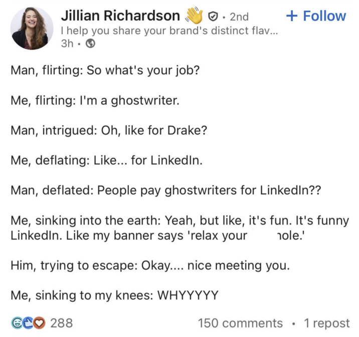 Jillian Richardson ☑• 2nd I help you share your brand's distinct flav... 3h Man, flirting: So what's your job? Me, flirting: I'm a ghostwriter. Man, intrigued: Oh, like for Drake? Me, deflating: Like... for LinkedIn. + Follow Man, deflated: People pay ghostwriters for LinkedIn?? Me, sinking into the earth: Yeah, but like, it's fun. It's funny LinkedIn. Like my banner says 'relax your hole.' Him, trying to escape: Okay.... nice meeting you. Me, sinking to my knees: WHYYYYY GC♡ 288 150 comments 1 repost