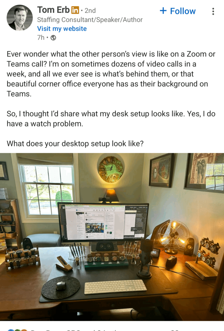 Tom Erb in 2nd • + Follow Staffing Consultant/Speaker/Author Visit my website 7h. Ever wonder what the other person's view is like on a Zoom or Teams call? I'm on sometimes dozens of video calls in a week, and all we ever see is what's behind them, or that beautiful corner office everyone has as their background on Teams. So, I thought I'd share what my desk setup looks like. Yes, I do have a watch problem. What does your desktop setup look like? оп 46