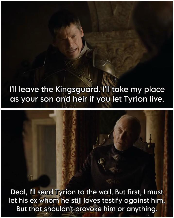 I'll leave the Kingsguard. I'll take my place as your son and heir if you let Tyrion live. Deal, I'll send Tyrion to the wall. But first, I must let his ex whom he still loves testify against him. But that shouldn't provoke him or anything.