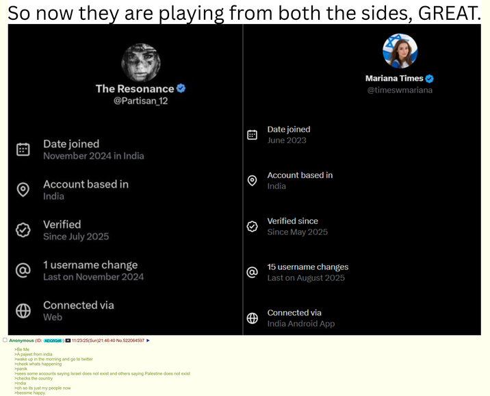 So now they are playing from both the sides, GREAT. The Resonance @Partisan_12 Date joined November 2024 in India Account based in India Verified Since July 2025 @ 1 username change @ Last on November 2024 Connected via Web Anonymous (ID: AEiQ5Qd8) 11/23/25(Sun)21:46:40 No.522064597 >Be Me >A pajeet from india >wake up in the morning and go to twitter >check whats happening >panik >sees some accounts saying Israel does not exist and others saying Palestine does not exist >checks the country >india >oh so its just my people now >become happy. 0 Date joined June 2023 Account based in India Verified since Since May 2025 15 username changes Last on August 2025 Connected via India Android App Mariana Times @timeswmariana