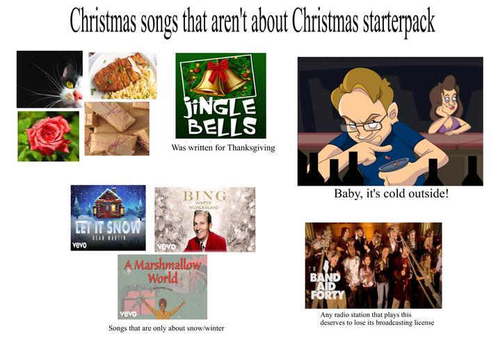 Christmas songs that aren't about Christmas starterpack jiNGLE BELLS Was written for Thanksgiving BING WINTER WONDERLAND LET IT SNOW vevo DEAN MARTIN vevo A Marshmallow World DARLENE LOVE. MORE GAMES AT KONGREGATE Baby, it's cold outside! vevo Songs that are only about snow/winter BAND AID FORTY Any radio station that plays this deserves to lose its broadcasting license
