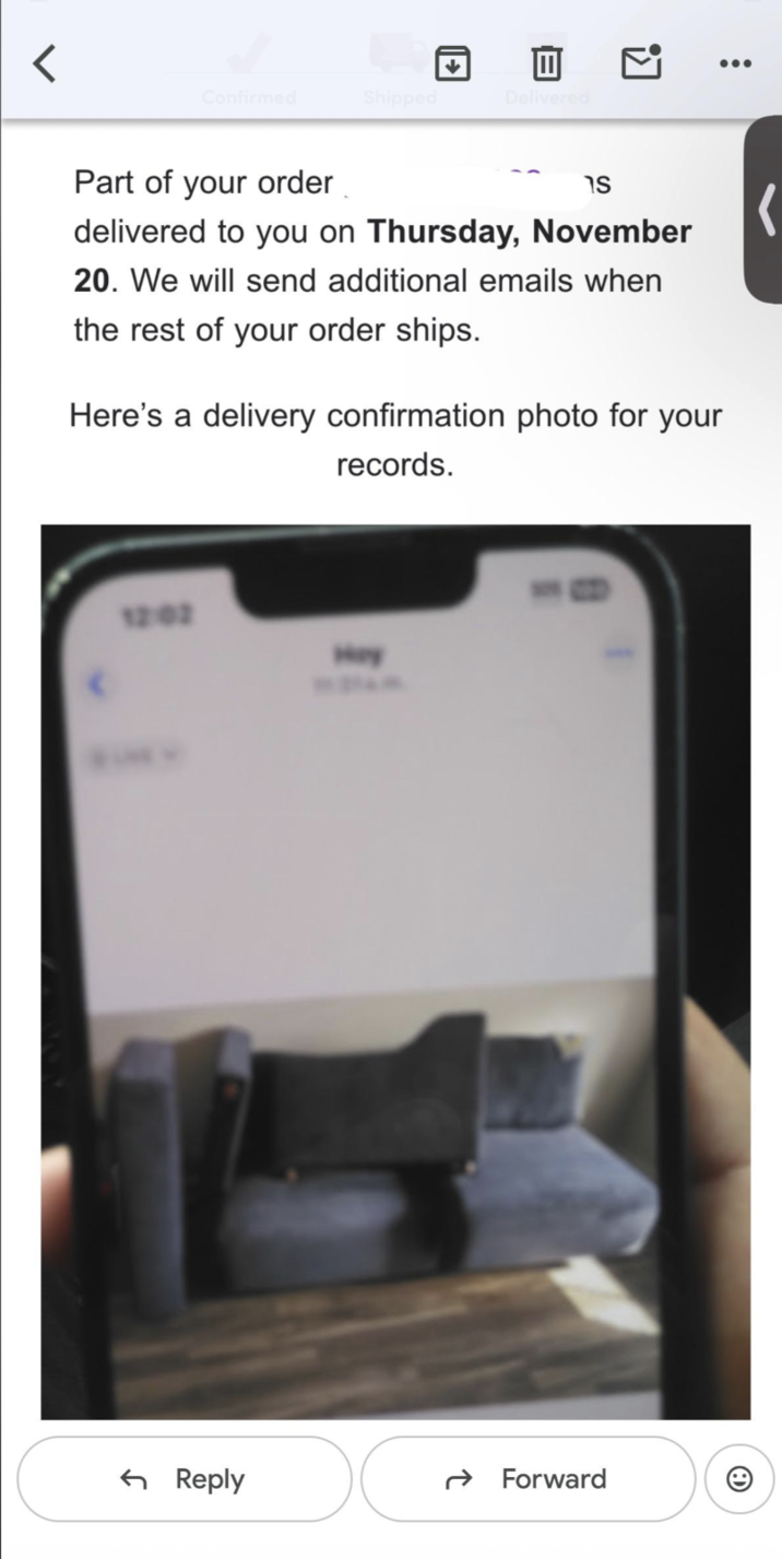 < Confirmed Shipped 回 ☑ Delivered Part of your order าร delivered to you on Thursday, November 20. We will send additional emails when the rest of your order ships. Here's a delivery confirmation photo for your records. 12:02 Hey ← Reply Forward