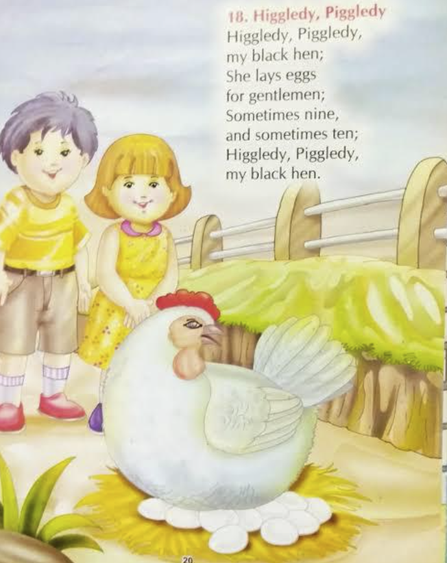 20. 18. Higgledy, Piggledy Higgledy, Piggledy, my black hen; She lays eggs for gentlemen; Sometimes nine, and sometimes ten; Higgledy, Piggledy, my black hen.