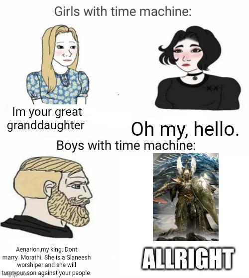 Girls with time machine: Im your great granddaughter Oh my, hello. Boys with time machine: Aenarion,my king. Dont marry Morathi. She is a Slaneesh worshiper and she will turn your son against your people. ALLRIGHT