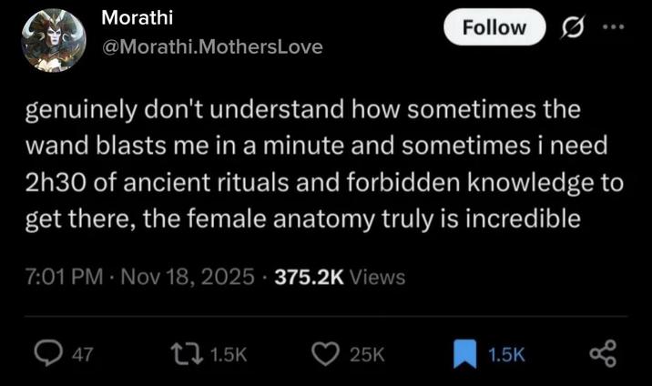 Morathi Follow @Morathi.MothersLove genuinely don't understand how sometimes the wand blasts me in a minute and sometimes i need 2h30 of ancient rituals and forbidden knowledge to get there, the female anatomy truly is incredible 7:01 PM Nov 18, 2025 375.2K Views 47 tz 1.5K 25K 1.5K go