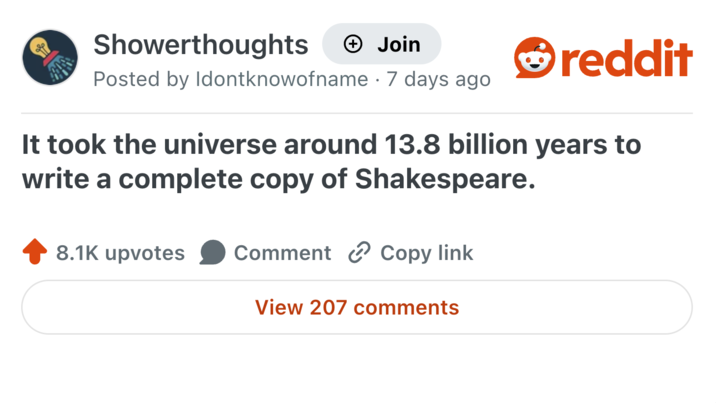 Showerthoughts → Join Posted by Idontknowofname · 7 days ago reddit It took the universe around 13.8 billion years to write a complete copy of Shakespeare. 8.1K upvotes Comment Copy link View 207 comments
