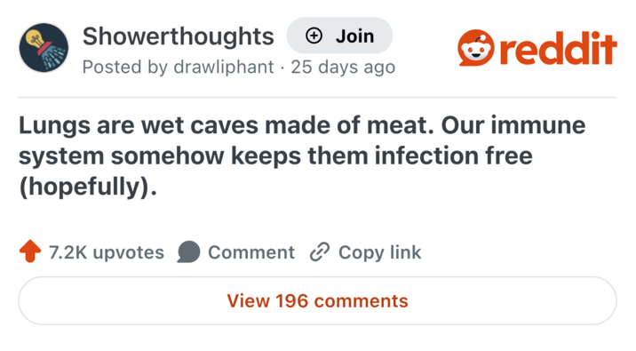 Showerthoughts + Join Posted by drawliphant 25 days ago • reddit Lungs are wet caves made of meat. Our immune system somehow keeps them infection free (hopefully). 7.2K upvotes Comment Copy link View 196 comments
