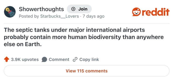 Showerthoughts + Join reddit Posted by Starbucks _ Lovers · 7 days ago The septic tanks under major international airports probably contain more human biodiversity than anywhere else on Earth. 3.9K upvotes Comment Copy link View 115 comments