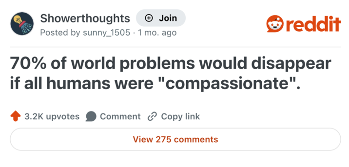 Showerthoughts + Join Posted by sunny_1505 · 1 mo. ago reddit 70% of world problems would disappear if all humans were "compassionate". 3.2K upvotes Comment Copy link View 275 comments