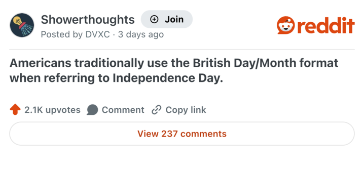 Showerthoughts + Join Posted by DVXC 3 days ago reddit Americans traditionally use the British Day/Month format when referring to Independence Day. 2.1K upvotes Comment Copy link View 237 comments