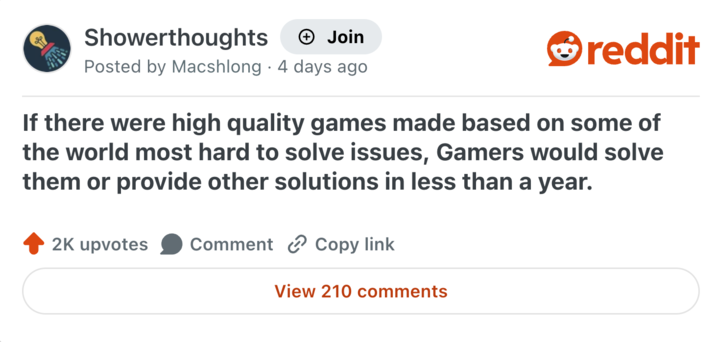 Showerthoughts + Join Posted by Macshlong 4 days ago reddit If there were high quality games made based on some of the world most hard to solve issues, Gamers would solve them or provide other solutions in less than a year. 2K upvotes Comment Copy link View 210 comments