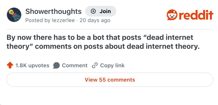 Showerthoughts + Join Posted by lezzerlee 20 days ago reddit By now there has to be a bot that posts "dead internet theory" comments on posts about dead internet theory. 1.8K upvotes Comment Copy link View 55 comments