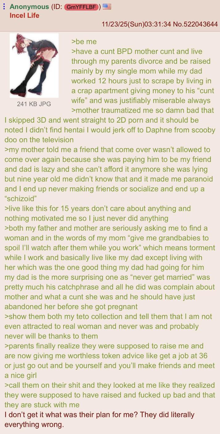 Anonymous (ID: GMYFFLBF Incel Life 11/23/25(Sun)03:31:34 No.522043644 万 241 KB JPG >be me >have a c--- BPD mother c--- and live through my parents divorce and be raised mainly by my single mom while my dad worked 12 hours just to scrape by living in a crap apartment giving money to his "c--- wife" and was justifiably miserable always >mother traumatized me so damn bad that I skipped 3D and went straight to 2D p--- and it should be noted I didn't find hentai I would j------- to Daphne from scooby doo on the television >my mother told me a friend that come over wasn't allowed to come over again because she was paying him to be my friend and dad is lazy and she can't afford it anymore she was lying but nine year old me didn't know that and it made me paranoid and I end up never making friends or socialize and end up a "schizoid" >live like this for 15 years don't care about anything and nothing motivated me so I just never did anything >both my father and mother are seriously asking me to find a woman and in the words of my mom "give me grandbabies to spoil I'll watch after them while you work" which means torment while I work and basically live like my dad except living with her which was the one good thing my dad had going for him my dad is the more surprising one as "never get married" was pretty much his catchphrase and all he did was complain about mother and what a c--- she was and he should have just abandoned her before she got pregnant >show them both my teto collection and tell them that I am not even attracted to real woman and never was and probably never will be thanks to them >parents finally realize they were supposed to raise me and are now giving me worthless token advice like get a job at 36 or just go out and be yourself and you'll make friends and meet a nice girl >call them on their s--- and they looked at me like they realized they were supposed to have raised and f----- up bad and that they are stuck with me I don't get it what was their plan for me? They did literally everything wrong.