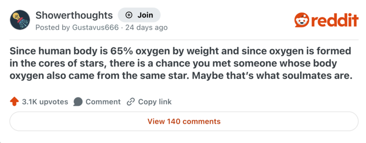 Showerthoughts + Join Posted by Gustavus666 · 24 days ago reddit Since human body is 65% oxygen by weight and since oxygen is formed in the cores of stars, there is a chance you met someone whose body oxygen also came from the same star. Maybe that's what soulmates are. 3.1K upvotes Comment Copy link View 140 comments