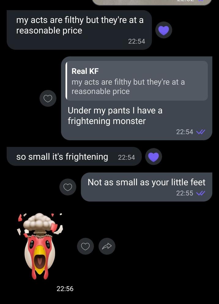 my acts are filthy but they're at a reasonable price 22:54 Real KF my acts are filthy but they're at a reasonable price Under my pants I have a frightening monster 22:54 W so small it's frightening 22:54 Not as small as your little feet 22:55 W 22:56 3 R