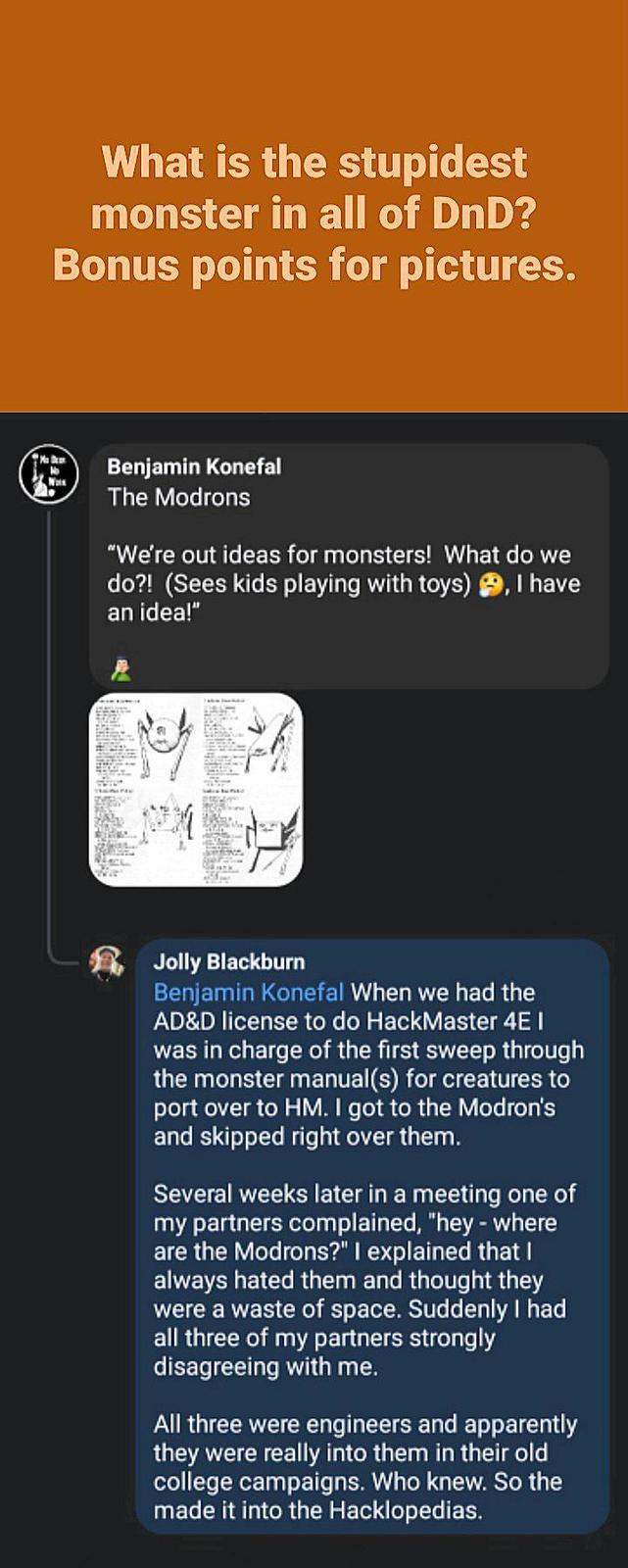 Ma Des What is the stupidest monster in all of DnD? Bonus points for pictures. Benjamin Konefal The Modrons "We're out ideas for monsters! What do we do?! (Sees kids playing with toys), I have an idea!" Jolly Blackburn Benjamin Konefal When we had the AD&D license to do HackMaster 4E I was in charge of the first sweep through the monster manual(s) for creatures to port over to HM. I got to the Modron's and skipped right over them. Several weeks later in a meeting one of my partners complained, "hey - where are the Modrons?" I explained that I always hated them and thought they were a waste of space. Suddenly I had all three of my partners strongly disagreeing with me. All three were engineers and apparently they were really into them in their old college campaigns. Who knew. So the made it into the Hacklopedias.