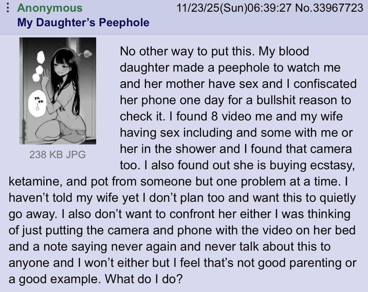 Anonymous My Daughter's Peephole 238 KB JPG 11/23/25(Sun)06:39:27 No.33967723 No other way to put this. My blood daughter made a peephole to watch me and her mother have sex and I confiscated her phone one day for a b------- reason to check it. I found 8 video me and my wife having sex including and some with me or her in the shower and I found that camera too. I also found out she is buying ecstasy, ketamine, and pot from someone but one problem at a time. I haven't told my wife yet I don't plan too and want this to quietly go away. I also don't want to confront her either I was thinking of just putting the camera and phone with the video on her bed and a note saying never again and never talk about this to anyone and I won't either but I feel that's not good parenting or a good example. What do I do?