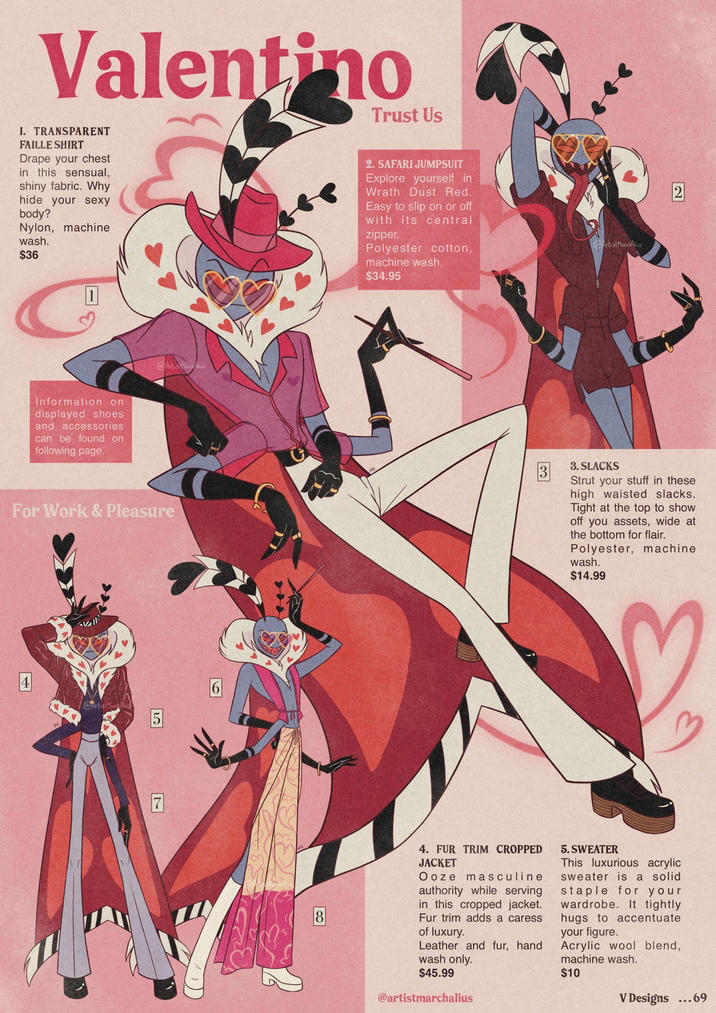 Valentino Trust Us 1. TRANSPARENT FAILLE SHIRT Drape your chest in this sensual, shiny fabric. Why hide your sexy body? Nylon, machine wash. $36 1 Information on displayed shoes and accessories can be found on following page. @Artist March 2. SAFARI JUMPSUIT Explore yourself in Wrath Dust Red. Easy to slip on or off with its central zipper. Polyester cotton, machine wash. $34.95 ArtistMarchAlius 2 For Work & Pleasure 3. SLACKS Strut your stuff in these high waisted slacks. Tight at the top to show off you assets, wide at the bottom for flair. Polyester, machine wash. $14.99 AVAILA 4 Artist Mar 5 6 7 18 4. FUR TRIM CROPPED JACKET Ooze masculine authority while serving in this cropped jacket. Fur trim adds a caress of luxury. Leather and fur, hand wash only. $45.99 @artistmarchalius 5. SWEATER This luxurious acrylic sweater is a solid staple for your wardrobe. It tightly hugs to accentuate your figure. Acrylic wool blend, machine wash. $10 V Designs ...69