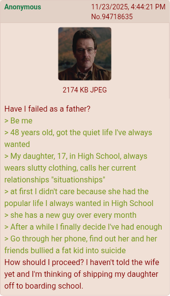 Anonymous 11/23/2025, 4:44:21 PM No.94718635 2174 KB JPEG Have I failed as a father? >Be me > 48 years old, got the quiet life I've always wanted > My daughter, 17, in High School, always wears slutty clothing, calls her current relationships "situationships" > at first I didn't care because she had the popular life I always wanted in High School > she has a new guy over every month > After a while I finally decide I've had enough > Go through her phone, find out her and her friends bullied a fat kid into suicide How should I proceed? I haven't told the wife yet and I'm thinking of shipping my daughter off to boarding school.