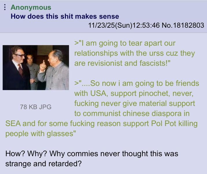 Anonymous How does this s--- makes sense 78 KB JPG 11/23/25(Sun)12:53:46 No. 18182803 >"I am going to tear apart our relationships with the urss cuz they are revisionist and fascists!" >"....So now i am going to be friends with USA, support pinochet, never, f------ never give material support to communist chinese diaspora in SEA and for some f------ reason support Pol Pot killing people with glasses" How? Why? Why commies never thought this was strange and retarded?