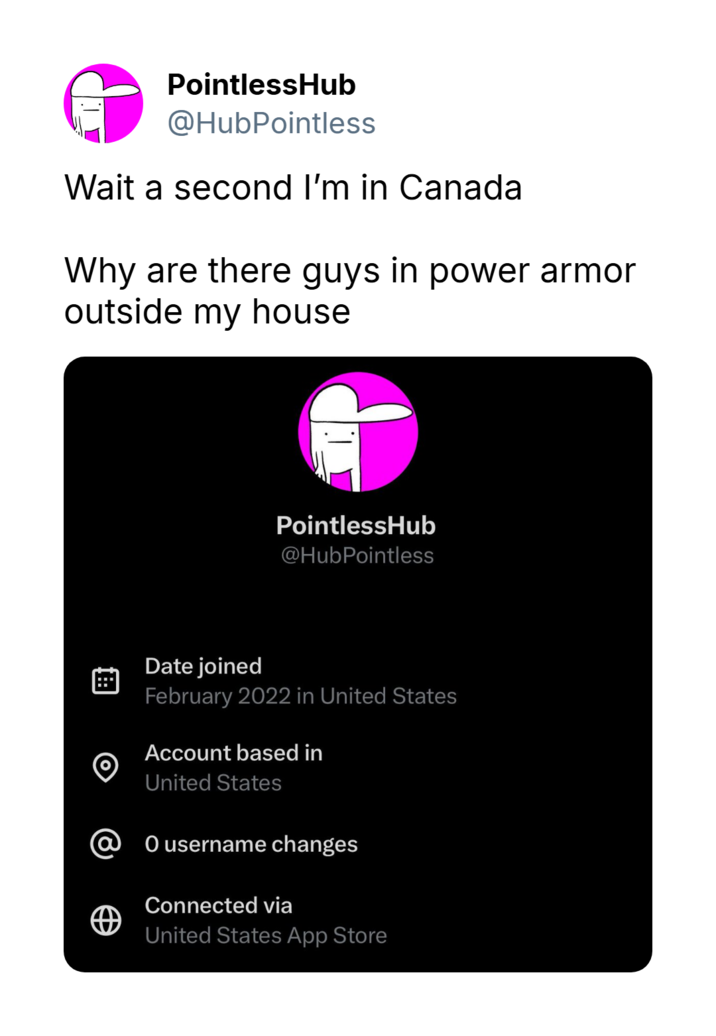 PointlessHub @HubPointless Wait a second I'm in Canada Why are there guys in power armor outside my house PointlessHub @HubPointless O Date joined February 2022 in United States Account based in United States @ 0 username changes Connected via United States App Store