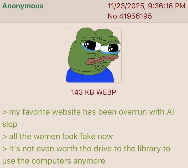 Anonymous 11/23/2025, 9:36:16 PM No.41956195 143 KB WEBP > my favorite website has been overrun with Al slop > all the women look fake now > it's not even worth the drive to the library to use the computers anymore