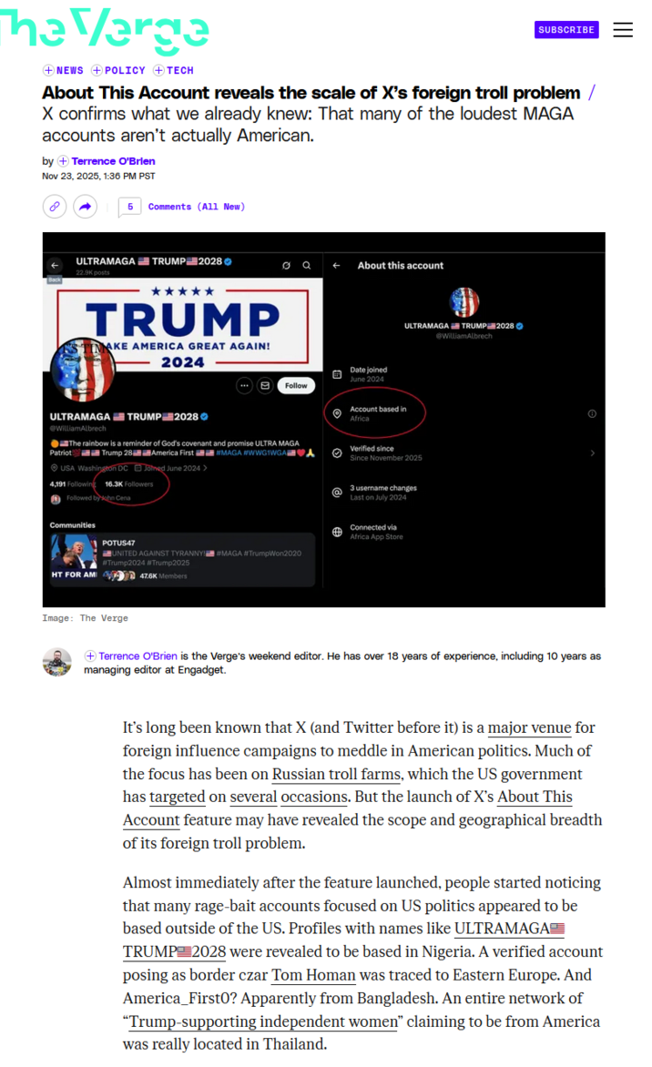 The Verge NEWS +POLICY + TECH SUBSCRIBE About This Account reveals the scale of X's foreign troll problem / X confirms what we already knew: That many of the loudest MAGA accounts aren't actually American. by + Terrence O'Brien Nov 23, 2025, 1:36 PM PST 8 5 Comments (All New) ULTRAMAGA TRUMP 2028 22.9K posts TRUMP AKE AMERICA GREAT AGAIN! 2024 ← About this account Date joined June 2024 Follow ULTRAMAGA TRUMP 2028 @WilliamAlbrech ULTRAMAGA TRUMP 2028 @WilliamAlbrech The rainbow is a reminder of God's covenant and promise ULTRA MAGA Patriot Trump 28 America First #MAGA #WWG1WGA USA Washington DC Joined June 2024 > 4,191 Following 16.3K Followers Followed by John Cena Communities POTUS47 UNITED AGAINST TYRANNY!#MAGA #TrumpWon2020 #Trump2024 #Trump2025 Account based in Africa Verified since Since November 2025 3 username changes Last on July 2024 Connected via Africa App Store HT FOR AM Image: The Verge 47.6K Members Terrence O'Brien is the Verge's weekend editor. He has over 18 years of experience, including 10 years as managing editor at Engadget. It's long been known that X (and Twitter before it) is a major venue for foreign influence campaigns to meddle in American politics. Much of the focus has been on Russian troll farms, which the US government has targeted on several occasions. But the launch of X's About This Account feature may have revealed the scope and geographical breadth of its foreign troll problem. Almost immediately after the feature launched, people started noticing that many rage-bait accounts focused on US politics appeared to be based outside of the US. Profiles with names like ULTRAMAGA TRUMP 2028 were revealed to be based in Nigeria. A verified account posing as border czar Tom Homan was traced to Eastern Europe. And America First0? Apparently from Bangladesh. An entire network of "Trump-supporting independent women" claiming to be from America was really located in Thailand.