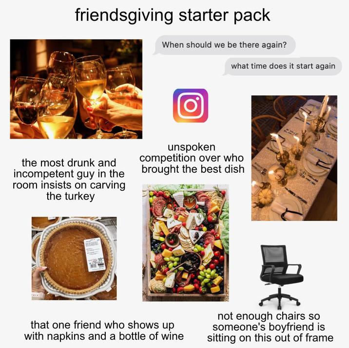 friendsgiving starter pack When should we be there again? what time does it start again the most drunk and incompetent guy in the room insists on carving the turkey unspoken competition over who brought the best dish that one friend who shows up with napkins and a bottle of wine not enough chairs so someone's boyfriend is sitting on this out of frame