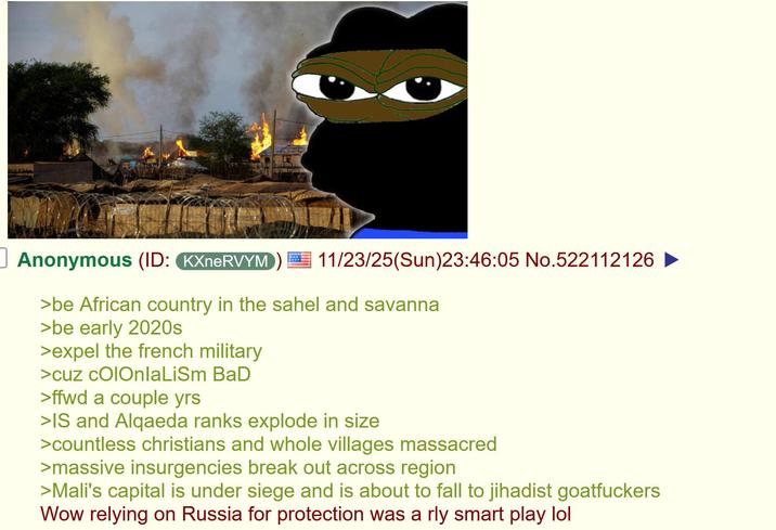 Anonymous (ID: KXneRVYM 11/23/25(Sun)23:46:05 No.522112126 ► >be African country in the sahel and savanna >be early 2020s >expel the french military >cuz cOlOnlaLiSm BaD >ffwd a couple yrs >IS and Alqaeda ranks explode in size >countless christians and whole villages massacred >massive insurgencies break out across region >Mali's capital is under siege and is about to fall to jihadist goatfuckers Wow relying on Russia for protection was a rly smart play lol