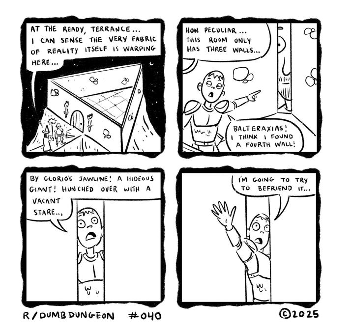 AT THE READY, TERRANCE... I CAN SENSE THE VERY FABRIC OF REALITY ITSELF IS WARPING HERE... 80 08 HOW PECULIAR.. THIS ROOM ONLY HAS THREE WALLS... ос 0° BALTERAXIAS! www I THINK I FOUND A FOURTH WALL! JAWLINE! A HIDEOUS I'M GOING TO TRY OVER WITH A TO BEFRIEND IT... BY GLORIOS GIANT! HUNCHED VACANT STARE... 30 R/DUMB DUNGEON #040 ჯა ©2025