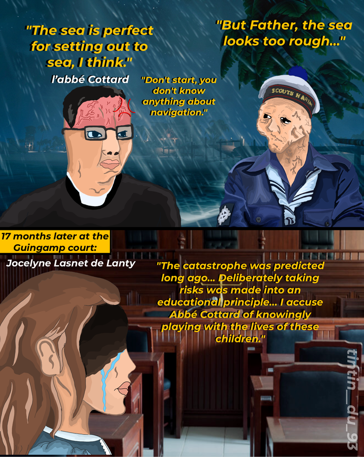 "But Father, the sea looks too rough..." "The sea is perfect for setting out to sea, I think." l'abbé Cottard "Don't start, you don't know anything about navigation." SCOUTS HARIM M 17 months later at the Guingamp court: Jocelyne Lasnet de Lanty "The catastrophe was predicted long ago... Deliberately taking risks was made into an educational principle... I accuse Abbé Cottard of knowingly playing with the lives of these children." tintin_du_93