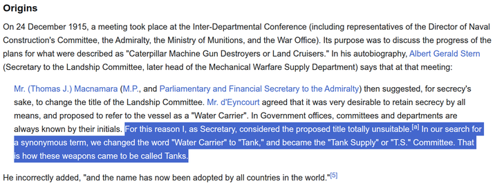 Origins On 24 December 1915, a meeting took place at the Inter-Departmental Conference (including representatives of the Director of Naval Construction's Committee, the Admiralty, the Ministry of Munitions, and the War Office). Its purpose was to discuss the progress of the plans for what were described as "Caterpillar Machine Gun Destroyers or Land Cruisers." In his autobiography, Albert Gerald Stern (Secretary to the Landship Committee, later head of the Mechanical Warfare Supply Department) says that at that meeting: Mr. (Thomas J.) Macnamara (M.P., and Parliamentary and Financial Secretary to the Admiralty) then suggested, for secrecy's sake, to change the title of the Landship Committee. Mr. d'Eyncourt agreed that it was very desirable to retain secrecy by all means, and proposed to refer to the vessel as a "Water Carrier". In Government offices, committees and departments are always known by their initials. For this reason I, as Secretary, considered the proposed title totally unsuitable. [a] In our search for a synonymous term, we changed the word "Water Carrier" to "Tank," and became the "Tank Supply" or "T.S." Committee. That is how these weapons came to be called Tanks. He incorrectly added, "and the name has now been adopted by all countries in the world."[5]