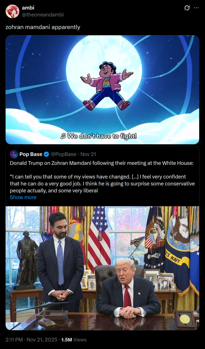 ambi @theoneandambi zohran mamdani apparently Pop Base We don't have to fight! @PopBase - Nov 21 Donald Trump on Zohran Mamdani following their meeting at the White House: "I can tell you that some of my views have changed. [...] I feel very confident that he can do a very good job. I think he is going to surprise some conservative people actually, and some very liberal Show more 2:11 PM - Nov 21, 2025 1.5M Views ES NAVY