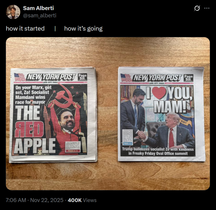 Sam Alberti @sam_alberti how it started how it's going NEW YORK POST P LATE CITY FINAL On your Marx, get set, Zo! Socialist Mamdani wins race for mayor THE ЯED APPLE PAGES 4-11 Six 7:06 AM Nov 22, 2025.400K Views Six NEW YORK POST PE LATE CITY FINAL YOU MAM! NAVY PAGES 4-5 Trump bulldozes socialist Zo with kindness in Freaky Friday Oval Office summit