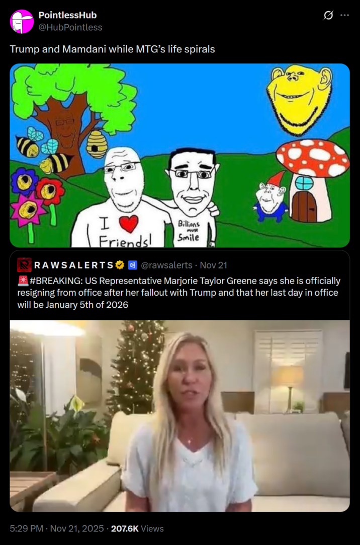 PointlessHub @HubPointless Trump and Mamdani while MTG's life spirals I Friends! Billions must Smile @rawsalerts - Nov 21 RAWSALERTS *#BREAKING: US Representative Marjorie Taylor Greene says she is officially resigning from office after her fallout with Trump and that her last day in office will be January 5th of 2026 5:29 PM Nov 21, 2025 207.6K Views