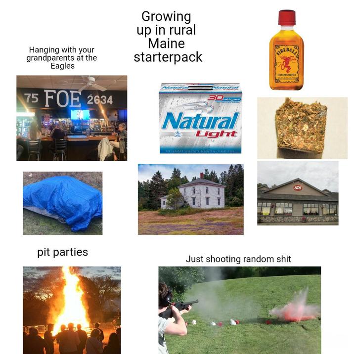 Hanging with your grandparents at the Eagles 75 FOE 2634 Growing up in rural Maine starterpack Natural 30typack Natural Light THE SMOOTH PILSNER WITH ALL-NATURAL INGREDIENTS FIREBALL CINNAMON WHISKY pit parties Just shooting random s--- IGA