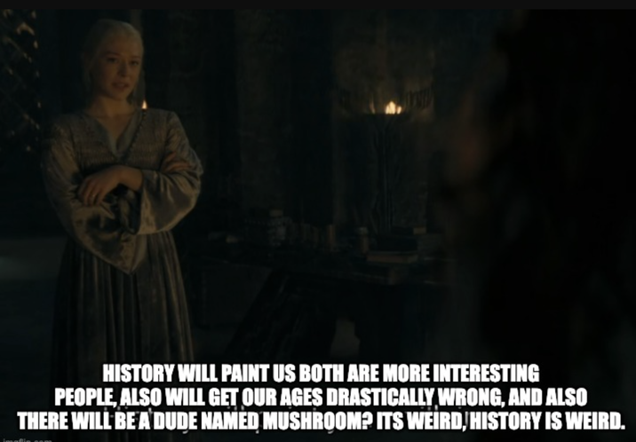 HISTORY WILL PAINT US BOTH ARE MORE INTERESTING PEOPLE, ALSO WILL GET OUR AGES DRASTICALLY WRONG, AND ALSO THERE WILL BE A DUDE NAMED MUSHROOM? ITS WEIRD, HISTORY IS WEIRD.