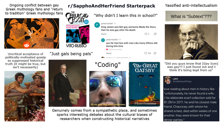 Ongoing conflict between gay Greek mythology fans and "return r/SapphoAndHerFriend Starterpack THE to tradition" Greek mythology fans CELLULOID "Why didn't I learn this in school?" Uncritical acceptance of politically-motivated gossip as suppressed historical truth (it might be true, but isn't necessarily) LOSET REVISED EDITION HOMOSEXUALITY IN THE MOVIES VITO RUSSO "Just gals being pals" P peterritz461 11h King James was Not gay someone Made the Story thet He was gay after His death Reply P peterritz461 11h yes He Had Sex with man Like many Others did during this time Liked by creator Reply 182 "Coding" The GREAT GATSBY Yassified anti-intellectualism What is "Subtext"??? Oh my god, they were roommates. F-SCOTT-FITZGERALD Genuinely comes from a sympathetic place, and sometimes sparks interesting debates about the cultural biases of researchers when constructing historical narratives "Did you guys know that [Gay Icon] was gay?? I just found out and I think it's being kept from us" caleb @calebsaysthings love reading about men in history like "unfortunately, he never found a wife: (his elaborate scarf collection sold for $1.2M in 2011. he and his closest male friend, Chauncey, with whom he shared a bed, died within weeks of one another. they were known for their dinner parties."