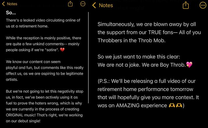 < Notes So... November 23, 2025 at 10:05 There's a leaked video circulating online of us at a retirement home. While the reception is mainly positive, there are quite a few unkind comments-- mainly people asking if we're "satire". We know our content can seem playful and fun, but comments like this really affect us, as we are aspiring to be legitimate artists. But we're not going to let this negativity stop us, in fact, we've been actively using it as fuel to prove the haters wrong, which is why we are currently in the process of creating ORIGINAL music! That's right, we're working on our debut single! < Notes debut single! Simultaneously, we are blown away by all the support from our TRUE fans- All of you Throbbers in the Throb Mob. So we just want to make this clear: We are not a joke. We are Boy Throb. (P.S.: We'll be releasing a full video of our retirement home performance tomorrow that will hopefully give you more context. It was an AMAZING experience MM)